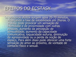 EFEITOS DO ECSTASY Os primeiros efeitos surgem após 20-70 minutos, alcançando a fase de estabilidade em 2horas. O ecstasy pode provocar um sensação de intimidade e de proximidade com outras pessoas, aumento da percepção de sensualidade, aumento da capacidade comunicativa, loquacidade eufuria, diminuição da agressividade ou a perda da noção de espaço. Para além disso pode oferecer uma forte sensação de amor ao próximo, de vontade de contacto físico e sexual. 