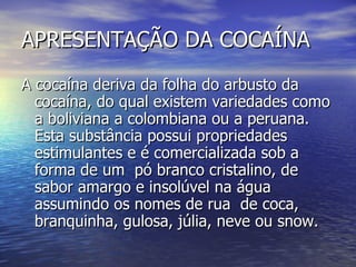 APRESENTAÇÃO DA COCAÍNA A cocaína deriva da folha do arbusto da cocaína, do qual existem variedades como a boliviana a colombiana ou a peruana. Esta substância possui propriedades estimulantes e é comercializada sob a forma de um  pó branco cristalino, de sabor amargo e insolúvel na água assumindo os nomes de rua  de coca, branquinha, gulosa, júlia, neve ou snow.  