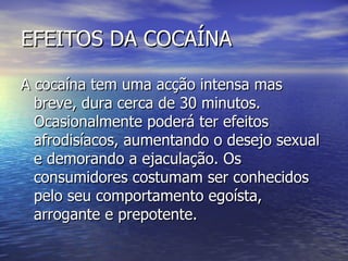 EFEITOS DA COCAÍNA A cocaína tem uma acção intensa mas breve, dura cerca de 30 minutos. Ocasionalmente poderá ter efeitos afrodisíacos, aumentando o desejo sexual e demorando a ejaculação. Os consumidores costumam ser conhecidos pelo seu comportamento egoísta, arrogante e prepotente. 