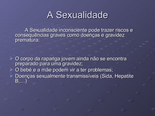 A Sexualidade A Sexualidade inconsciente pode trazer riscos e consequências graves como doenças e gravidez prematura: O corpo da rapariga jovem ainda não se encontra preparado para uma gravidez; O bebé e a mãe podem vir a ter problemas; Doenças sexualmente transmissíveis (Sida, Hepatite B,…) 