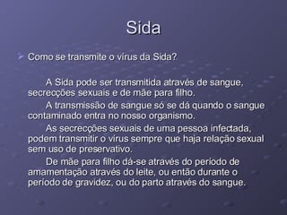 Sida Como se transmite o vírus da Sida? A Sida pode ser transmitida através de sangue, secrecções sexuais e de mãe para filho.  A transmissão de sangue só se dá quando o sangue contaminado entra no nosso organismo. As secrecções sexuais de uma pessoa infectada, podem transmitir o vírus sempre que haja relação sexual sem uso de preservativo. De mãe para filho dá-se através do período de amamentação através do leite, ou então durante o período de gravidez, ou do parto através do sangue.  