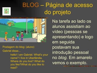 BLOG  – Página de acesso do projeto Na tarefa ao lado os alunos assistiam ao vídeo (pessoas se apresentando) e logo em seguida postavam sua introdução pessoal no  blog.  Em amarelo vemos o exemplo. Postagem do blog: (aluno) Gabriel disse...  hello! I am Gabriel. What's your name? I live in Uberlândia. Where do you live? What do you like?What do you like to read?   