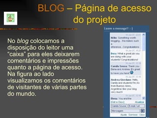 BLOG  – Página de acesso do projeto No  blog  colocamos a disposição do leitor uma “caixa” para eles deixarem comentários e impressões quanto a página de acesso. Na figura ao lado visualizamos os comentários de visitantes de várias partes do mundo. 