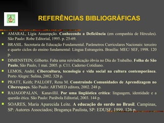 REFERÊNCIAS BIBLIOGRÁFICAS   AMARAL, Lígia Assumpção.  Conhecendo a Deficiência  (em companhia de Hércules). São Paulo: Robe Editorial, 1995. p. 25-69. BRASIL. Secretaria de Educação Fundamental. Parâmetros Curriculares Nacionais: terceiro e quarto ciclos do ensino fundamental: Língua Estrangeira. Brasília: MEC/ SEF, 1998. 120 p.  DIMENSTEIN, Gilberto. Falta uma reivindicação óbvia no Dia do Trabalho.  Folha de São Paulo , São Paulo, 1 mai. 2005. p. C11. Caderno Cotidiano. LEMOS, André.  Cibercultura, tecnologia e vida social na cultura contemporânea . Porto Alegre: Sulina, 2002.  328 p. PRATT, Keith; PALLOFF, Rena M.  Construindo Comunidades de Aprendizagem no Ciberespaço.  São Paulo: ARTMED editora, 2002. 248 p. RAJAGOPALAN,  Kanavillil.  Por uma lingüística crítica : linguagem, identidade e a questão ética. São Paulo: Parábola Editorial, 2003. 144 p. SOARES, Maria Aparecida Leite.  A educação do surdo no Brasil . Campinas, SP: Autores Associados; Bragança Paulista, SP: EDUSF, 1999. 126 p. 