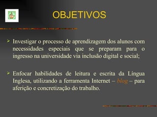 Investigar o processo de aprendizagem dos alunos com necessidades especiais que se preparam para o ingresso na universidade via inclusão digital e social; Enfocar habilidades de leitura e escrita da Língua Inglesa, utilizando a ferramenta Internet –  blog   – para aferição e concretização do trabalho. OBJETIVOS 