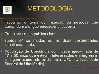 Trabalhar o tema da inserção de pessoas que demandam atenção educacional especial; Trabalhar com o publico alvo: surdos e/ ou mudos ou as duas desabilidades simultaneamente; População de Uberlândia com idade aproximada de 17 a 50 anos que estejam interessados em ingressar a algum curso oferecido pela UFU (Universidade Federal de Uberlândia); METODOLOGIA 