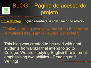 BLOG  – Página de acesso do projeto Título do blog :   English (nowhere) = now here or no where?   "Online learning always works when the learner is motivated to learn" (Howard Schechter). This blog was created to be used with deaf students from Brazil that intend to go to College. We are studying English thru internet emphasising two abilities - Reading and Writing! 