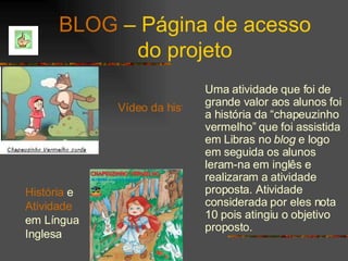 BLOG  – Página de acesso do projeto Uma atividade que foi de grande valor aos alunos foi a história da “chapeuzinho vermelho” que foi assistida em Libras no  blog  e logo em seguida os alunos leram-na em inglês e realizaram a atividade proposta. Atividade considerada por eles nota 10 pois atingiu o objetivo proposto. Vídeo da história História  e  Atividade  em Língua Inglesa 