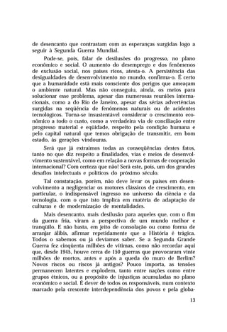 de desencanto que contrastam com as esperanças surgidas logo a
seguir à Segunda Guerra Mundial.
     Pode-se, pois, falar de desilusões do progresso, no plano
econômico e social. O aumento do desemprego e dos fenômenos
de exclusão social, nos países ricos, atesta-o. A persistência das
desigualdades de desenvolvimento no mundo, confirma-o. É certo
que a humanidade está mais consciente dos perigos que ameaçam
o ambiente natural. Mas não conseguiu, ainda, os meios para
solucionar esse problema, apesar das numerosas reuniões interna-
cionais, como a do Rio de Janeiro, apesar das sérias advertências
surgidas na seqüência de fenômenos naturais ou de acidentes
tecnológicos. Torna-se insustentável considerar o crescimento eco-
nômico a todo o custo, como a verdadeira via de conciliação entre
progresso material e eqüidade, respeito pela condição humana e
pelo capital natural que temos obrigação de transmitir, em bom
estado, às gerações vindouras.
     Será que já extraímos todas as conseqüências destes fatos,
tanto no que diz respeito a finalidades, vias e meios de desenvol-
vimento sustentável, como em relação a novas formas de cooperação
internacional? Com certeza que não! Será este, pois, um dos grandes
desafios intelectuais e políticos do próximo século.
     Tal constatação, porém, não deve levar os países em desen-
volvimento a negligenciar os motores clássicos de crescimento, em
particular, o indispensável ingresso no universo da ciência e da
tecnologia, com o que isto implica em matéria de adaptação de
culturas e de modernização de mentalidades.
     Mais desencanto, mais desilusão para aqueles que, com o fim
da guerra fria, viram a perspectiva de um mundo melhor e
tranqüilo. E não basta, em jeito de consolação ou como forma de
arranjar álibis, afirmar repetidamente que a História é trágica.
Todos o sabemos ou já devíamos saber. Se a Segunda Grande
Guerra fez cinqüenta milhões de vítimas, como não recordar aqui
que, desde 1945, houve cerca de 150 guerras que provocaram vinte
milhões de mortos, antes e após a queda do muro de Berlim?
Novos riscos ou riscos já antigos? Pouco importa, as tensões
permanecem latentes e explodem, tanto entre nações como entre
grupos étnicos, ou a propósito de injustiças acumuladas no plano
econômico e social. É dever de todos os responsáveis, num contexto
marcado pela crescente interdependência dos povos e pela globa-

                                                                13
 