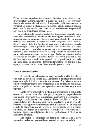 Todos podem experimentar diversas situações educativas e, até,
desempenhar, alternadamente, o papel de aluno e de professor
dentro da sociedade educativa. Integrando, deliberadamente, o
informal no formal a educação corresponde, assim, a uma produção
constante da sociedade que passa a ser inteiramente responsável
por ela, e se transforma através dela.
     A ampliação do conceito inicial de educação permanente, para
além das necessidades imediatas de reciclagem profissional, cor-
responde pois, atualmente, não só a uma necessidade de renovação
cultural, mas também, e sobretudo, a uma exigência nova, capital,
de autonomia dinâmica dos indivíduos numa sociedade em rápida
transformação. Tendo perdido muitas das referências que lhes
fornecia outrora a tradição, as pessoas precisam recorrer, constan-
temente, a seus conhecimentos e à sua capacidade de discernimento
para poderem orientar-se, pensar e agir. Todas as ocasiões, todos
os campos da atividade humana devem contribuir para tal, a fim
de fazer coincidir a realização pessoal com a participação na vida
em sociedade. A educação descompartimentada no tempo e no
espaço torna-se, então, uma dimensão da própria vida.


Pistas e recomendações

     • O conceito de educação ao longo de toda a vida é a chave
que abre as portas do século XXI. Ultrapassa a distinção tradicional
entre educação inicial e educação permanente. Aproxima-se de um
outro conceito proposto com freqüência: o da sociedade educativa,
onde tudo pode ser ocasião para aprender e desenvolver os próprios
talentos.
     • Nesta nova perspectiva a educação permanente é concebida
como indo muito mais além do que já se pratica, especialmente
nos países desenvolvidos: atualização, reciclagem e conversão e
promoção profissionais dos adultos. Deve ampliar a todos as
possibilidades de educação, com vários objetivos, quer se trate de
oferecer uma segunda ou uma terceira oportunidade, de dar resposta
à sede de conhecimento, de beleza ou de superação de si mesmo,
ou ainda, ao desejo de aperfeiçoar e ampliar as formações estri-
tamente ligadas às exigências da vida profissional, incluindo as
formações práticas.
     • Em suma, a “educação ao longo de toda a vida”, deve
aproveitar todas as oportunidades oferecidas pela sociedade.

                                                                117
 
