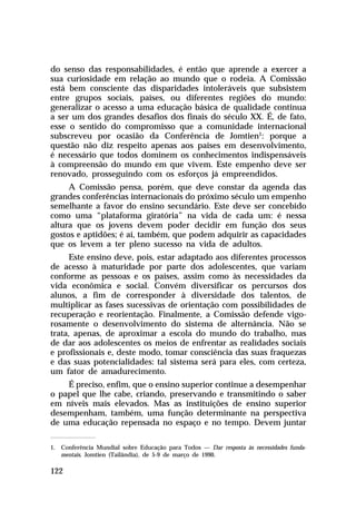 do senso das responsabilidades, é então que aprende a exercer a
sua curiosidade em relação ao mundo que o rodeia. A Comissão
está bem consciente das disparidades intoleráveis que subsistem
entre grupos sociais, países, ou diferentes regiões do mundo:
generalizar o acesso a uma educação básica de qualidade continua
a ser um dos grandes desafios dos finais do século XX. É, de fato,
esse o sentido do compromisso que a comunidade internacional
subscreveu por ocasião da Conferência de Jomtien1: porque a
questão não diz respeito apenas aos países em desenvolvimento,
é necessário que todos dominem os conhecimentos indispensáveis
à compreensão do mundo em que vivem. Este empenho deve ser
renovado, prosseguindo com os esforços já empreendidos.
     A Comissão pensa, porém, que deve constar da agenda das
grandes conferências internacionais do próximo século um empenho
semelhante a favor do ensino secundário. Este deve ser concebido
como uma “plataforma giratória” na vida de cada um: é nessa
altura que os jovens devem poder decidir em função dos seus
gostos e aptidões; é aí, também, que podem adquirir as capacidades
que os levem a ter pleno sucesso na vida de adultos.
      Este ensino deve, pois, estar adaptado aos diferentes processos
de acesso à maturidade por parte dos adolescentes, que variam
conforme as pessoas e os países, assim como às necessidades da
vida econômica e social. Convém diversificar os percursos dos
alunos, a fim de corresponder à diversidade dos talentos, de
multiplicar as fases sucessivas de orientação com possibilidades de
recuperação e reorientação. Finalmente, a Comissão defende vigo-
rosamente o desenvolvimento do sistema de alternância. Não se
trata, apenas, de aproximar a escola do mundo do trabalho, mas
de dar aos adolescentes os meios de enfrentar as realidades sociais
e profissionais e, deste modo, tomar consciência das suas fraquezas
e das suas potencialidades: tal sistema será para eles, com certeza,
um fator de amadurecimento.
    É preciso, enfim, que o ensino superior continue a desempenhar
o papel que lhe cabe, criando, preservando e transmitindo o saber
em níveis mais elevados. Mas as instituições de ensino superior
desempenham, também, uma função determinante na perspectiva
de uma educação repensada no espaço e no tempo. Devem juntar

1. Conferência Mundial sobre Educação para Todos — Dar resposta às necessidades funda-
   mentais. Jomtien (Tailândia), de 5-9 de março de 1990.

122
 