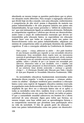 abordando ao mesmo tempo as questões particulares que se põem,
em situações muito diferentes. Para escapar à segregação educativa
que divide hoje em dia o mundo, com uma educação, conhecimentos
e competências de alto nível, postas à disposição da maioria nos
países industrializados e de uma pequena minoria nos países não
industrializados, há que tentar preencher o “déficit de conhecimen-
tos” que está intimamente ligado ao subdesenvolvimento. Definindo
as competências cognitivas e afetivas que devem ser desenvolvidas,
assim como o corpo de conhecimentos essenciais que devem ser
transmitidos pela educação básica, os especialistas em educação
podem fazer com que todas as crianças, tanto nos países em
desenvolvimento como nos países industrializados, adquiram um
mínimo de competências sobre os principais domínios das aptidões
cognitivas. É esta a concepção adotada na Conferência de Jomtien:

      Toda a pessoa — criança, adolescente ou adulto — deve poder beneficiar
      de uma formação concebida para responder as suas necessidades educativas
      fundamentais. Estas necessidades dizem respeito tanto aos instrumentos
      essenciais de aprendizagem (leitura, escrita, expressão oral, cálculo, resolução
      de problemas), como aos conteúdos educativos fundamentais (conhecimentos,
      aptidões, valores e atitudes) de que o ser humano tem necessidade para
      sobreviver, desenvolver todas as suas faculdades, viver e trabalhar com
      dignidade, participar plenamente no desenvolvimento, melhorar a qualidade
      de sua existência, tomar decisões esclarecidas e continuar a aprender.
      (Artigo I — I) (Declaração Mundial sobre Educação para Todos e Quadro
      de Ação para Responder às Necessidades Educativas Fundamentais, 1990).

     As necessidades educativas fundamentais mencionadas nesta
declaração dizem respeito “a todas as pessoas — crianças, adoles-
centes ou adultos”. Qualquer tendência para considerar a educação
básica como uma espécie de bagagem educativa mínima reservada
às populações mais desfavorecidas seria de fato um erro. A definição
ampliada do que deve ser a educação básica não só se aplica a
todas as sociedades como deve, também, levar a rever as práticas
e políticas educativas em uso, nesta fase inicial, em todos os países.
O que a comunidade mundial subscreveu em Jomtien foi a oferta
universal de uma educação digna para todos que forneça, ao
mesmo tempo, uma base sólida para as aprendizagens futuras e
as competências essenciais que permitam uma participação ativa
na vida da sociedade. O fato de grande parte da educação —
tanto nos países industrializados como nos países em desenvolvi-

126
 