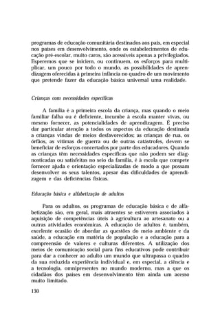 programas de educação comunitária destinados aos pais, em especial
nos países em desenvolvimento, onde os estabelecimentos de edu-
cação pré-escolar, muito caros, são acessíveis apenas a privilegiados.
Esperemos que se iniciem, ou continuem, os esforços para multi-
plicar, um pouco por todo o mundo, as possibilidades de apren-
dizagem oferecidas à primeira infância no quadro de um movimento
que pretende fazer da educação básica universal uma realidade.


Crianças com necessidades específicas

     A família é a primeira escola da criança, mas quando o meio
familiar falha ou é deficiente, incumbe à escola manter vivas, ou
mesmo fornecer, as potencialidades de aprendizagem. É preciso
dar particular atenção a todos os aspectos da educação destinada
a crianças vindas de meios desfavorecidos; as crianças de rua, os
órfãos, as vítimas de guerra ou de outras catástrofes, devem se
beneficiar de esforços concertados por parte dos educadores. Quando
as crianças têm necessidades específicas que não podem ser diag-
nosticadas ou satisfeitas no seio da família, é à escola que compete
fornecer ajuda e orientação especializadas de modo a que possam
desenvolver os seus talentos, apesar das dificuldades de aprendi-
zagem e das deficiências físicas.

Educação básica e alfabetização de adultos

     Para os adultos, os programas de educação básica e de alfa-
betização são, em geral, mais atraentes se estiverem associados à
aquisição de competências úteis à agricultura ao artesanato ou a
outras atividades econômicas. A educação de adultos é, também,
excelente ocasião de abordar as questões do meio ambiente e da
saúde, a educação em matéria de população e a educação para a
compreensão de valores e culturas diferentes. A utilização dos
meios de comunicação social para fins educativos pode contribuir
para dar a conhecer ao adulto um mundo que ultrapassa o quadro
da sua reduzida experiência individual e, em especial, a ciência e
a tecnologia, omnipresentes no mundo moderno, mas a que os
cidadãos dos países em desenvolvimento têm ainda um acesso
muito limitado.

130
 