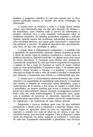 dominar o progresso científico. É com este espírito que se deve
prestar particular atenção ao desafio das novas tecnologias da
informação.
     A tensão entre as soluções a curto e a longo prazo, tensão
eterna, mas alimentada hoje em dia pelo domínio do efêmero e
do instantâneo, num contexto onde o excesso de informações e
emoções efêmeras leva a uma constante concentração sobre os
problemas imediatos. As opiniões pretendem respostas e soluções
rápidas, quando muitos dos problemas enfrentados necessitam de
uma estratégia paciente, que passe pela concertação e negociação
das reformas a executar. As políticas educativas são, precisamente,
uma área em que esta estratégia se aplica.
     A tensão entre a indispensável competição e o cuidado com
a igualdade de oportunidades. Questão clássica proposta já desde
o início do século, tanto às políticas econômicas e sociais como às
políticas educativas. Questão resolvida, em alguns casos, mas nunca
de forma duradoura. A Comissão ousa afirmar que, atualmente,
a pressão da competição faz com que muitos responsáveis esqueçam
a missão de dar a cada ser humano os meios de poder realizar
todas as suas oportunidades. Conscientes disto, e no âmbito deste
relatório, fomos levados a retomar e a atualizar o conceito de
educação ao longo de toda a vida, de modo a conciliar a competição
que estimula, a cooperação que reforça e a solidariedade que une.
     A tensão entre o extraordinário desenvolvimento dos conhe-
cimentos e as capacidades de assimilação pelo homem. A Comissão
não resistiu à tentação de acrescentar novas disciplinas, como o
conhecimento de si mesmo e dos meios de manter a saúde física
e psicológica, ou mesmo matérias que levem a conhecer melhor e
preservar o meio ambiente natural. Contudo, os programas escolares
estão cada vez mais sobrecarregados. É necessário, pois, optar,
com a condição de preservar os elementos essenciais de uma
educação básica que ensine a viver melhor, através do conhecimento,
da experiência e da construção de uma cultura pessoal.
     Finalmente, e trata-se, também neste caso, de uma realidade
permanente, a tensão entre o espiritual e o material. Muitas vezes,
sem sequer se aperceber disso ou sem ter capacidade para o
exprimir, o mundo tem sede de ideal ou de valores a que cha-
maremos morais, para não ferir ninguém. Cabe à educação a nobre
tarefa de despertar em todos, segundo as tradições e convicções
de cada um, respeitando inteiramente o pluralismo, esta elevação

                                                                15
 