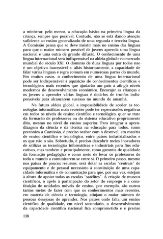 a ministrar, pelo menos, a educação básica na primeira língua da
criança, sempre que possível. Contudo, não se está dando atenção
suficiente ao ensino generalizado de uma segunda e terceira língua.
A Comissão pensa que se deve insistir mais no ensino das línguas
para que o maior número possível de jovens aprenda uma língua
nacional e uma outra de grande difusão. O conhecimento de uma
língua internacional será indispensável na aldeia global e no mercado
mundial do século XXI. O domínio de duas línguas por todos não
é um objetivo inacessível e, aliás historicamente, a capacidade de
falar várias línguas é regra comum em numerosas partes do mundo.
Em muitos casos, o conhecimento de uma língua internacional
pode ser indispensável à aquisição de conhecimentos científicos e
tecnológicos mais recentes que ajudarão um país a atingir níveis
modernos de desenvolvimento econômico. Encorajar as crianças e
os jovens a aprender várias línguas é dotá-los de trunfos indis-
pensáveis para alcançarem sucesso no mundo de amanhã.
      Na futura aldeia global, a impossibilidade de aceder às tec-
nologias informáticas mais recentes pode ter repercussões negativas
em todos os níveis de ensino científico e tecnológico, quer se trate
da formação de professores ou do sistema educativo propriamente
dito, mesmo no nível do ensino superior. Para integrar a apren-
dizagem da ciência e da técnica na educação para todos, como
preconiza a Comissão, é preciso acabar com o desnível, em matéria
de ensino científico e tecnológico, entre países industrializados e
os que não o são. Sobretudo, é preciso descobrir meios inovadores
de utilizar as tecnologias informáticas e industriais para fins edu-
cativos, mas também e principalmente, como garantia de qualidade
da formação pedagógica e como meio de levar os professores de
todo o mundo a comunicarem-se entre si. O primeiro passo, mesmo
nos países de poucos recursos, será dotar as escolas “centrais” de
equipamento e de pessoal necessário à constituição de uma capa-
cidade informática e de comunicação para que, por sua vez, estejam
à altura de apoiar todas as escolas “satélites”. A criação de museus
científicos, o apelo à participação do setor do emprego e a cons-
tituição de unidades móveis de ensino, por exemplo, são outros
tantos meios de fazer com que os conhecimentos mais recentes,
em matéria de ciência e tecnologia, atinjam o maior número de
pessoas desejosas de aprender. Nos países onde falta um ensino
científico de qualidade, em nível secundário, o desenvolvimento
da capacidade científica nacional fica comprometido e é preciso

138
 