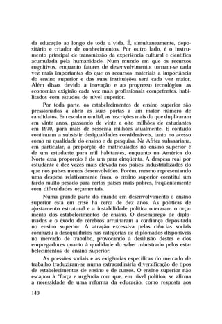 da educação ao longo de toda a vida. É, simultaneamente, depo-
sitário e criador de conhecimentos. Por outro lado, é o instru-
mento principal de transmissão da experiência cultural e científica
acumulada pela humanidade. Num mundo em que os recursos
cognitivos, enquanto fatores de desenvolvimento, tornam-se cada
vez mais importantes do que os recursos materiais a importância
do ensino superior e das suas instituições será cada vez maior.
Além disso, devido à inovação e ao progresso tecnológico, as
economias exigirão cada vez mais profissionais competentes, habi-
litados com estudos de nível superior.
      Por toda parte, os estabelecimentos de ensino superior são
pressionados a abrir as suas portas a um maior número de
candidatos. Em escala mundial, as inscrições mais do que duplicaram
em vinte anos, passando de vinte e oito milhões de estudantes
em 1970, para mais de sessenta milhões atualmente. E contudo
continuam a subsistir desigualdades consideráveis, tanto no acesso
como na qualidade do ensino e da pesquisa. Na África subsaariana,
em particular, a proporção de matriculados no ensino superior é
de um estudante para mil habitantes, enquanto na América do
Norte essa proporção é de um para cinqüenta. A despesa real por
estudante é dez vezes mais elevada nos países industrializados do
que nos países menos desenvolvidos. Porém, mesmo representando
uma despesa relativamente fraca, o ensino superior constitui um
fardo muito pesado para certos países mais pobres, freqüentemente
com dificuldades orçamentais.
      Numa grande parte do mundo em desenvolvimento o ensino
superior está em crise há cerca de dez anos. As políticas de
ajustamento estrutural e a instabilidade política oneraram o orça-
mento dos estabelecimentos de ensino. O desemprego de diplo-
mados e o êxodo de cérebros arruinaram a confiança depositada
no ensino superior. A atração excessiva pelas ciências sociais
conduziu a desequilíbrios nas categorias de diplomados disponíveis
no mercado de trabalho, provocando a desilusão destes e dos
empregadores quanto à qualidade do saber ministrado pelos esta-
belecimentos de ensino superior.
      As pressões sociais e as exigências específicas do mercado de
trabalho traduziram-se numa extraordinária diversificação de tipos
de estabelecimentos de ensino e de cursos. O ensino superior não
escapou à “força e urgência com que, em nível político, se afirma
a necessidade de uma reforma da educação, como resposta aos

140
 