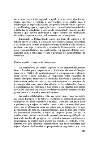de acordo com a idéia segundo a qual cada um deve simultanea-
mente aprender e ensinar, a universidade deve apelar mais à
colaboração de especialistas além dos professores de ensino superior:
o trabalho de grupo, a cooperação com a comunidade circunvizinha,
o trabalho de estudantes a serviço da comunidade, são alguns dos
fatores a que podem enriquecer o papel cultural das instituições
de ensino superior e como tal merecem ser encorajados.
     Encarando a Universidade como um local de cultura e de
estudo aberto a todos, a Comissão não procura apenas concretizar
a sua orientação central: educação ao longo de toda a vida. Procura,
também, que seja reconhecida a missão da Universidade, e até as
suas responsabilidades, na participação em grandes debates rela-
cionados com a concepção e com o processo de transformação da
sociedade.

Ensino superior e cooperação internacional

     As instituições de ensino superior estão extraordinariamente
bem colocadas para, explorando o fenômeno da mundialização,
sanarem o “déficit de conhecimentos” e enriquecerem o diálogo
entre povos e entre culturas. A cooperação entre cientistas da
mesma disciplina transcende as fronteiras nacionais e constitui um
instrumento poderoso para a internacionalização da pesquisa, da
tecnologia, das concepções, das atitudes e das atividades. Porém,
a concentração da pesquisa e dos meios a ela ligados nos países
da OCDE constitui um desafio ao desenvolvimento sustentável dos
países menos avançados economicamente.
     As redes estabelecidas entre os países mais ricos, membros
da União Européia e da OCDE, revelaram-se extraordinariamente
vantajosas no plano científico e cultural. Contudo, por mais úteis
e poderosas que sejam tais redes correm o risco de contribuir para
exacerbar as diferenças entre os países que as integram e os que
permanecem de fora se, simultaneamente, não houver um reforço
da cooperação Norte-Sul e entre os próprios países do Sul. A
médio prazo, porém, o êxodo de pessoal altamente qualificado em
busca de tarefas de pesquisa nos grandes centros, continuará a
empobrecer, as regiões mais pobres do mundo. É, contudo, recon-
fortante ver que, havendo possibilidades por mais modestas que
sejam, alguns diplomados e pesquisadores regressam aos seus

                                                                 145
 