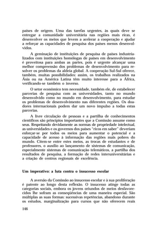 países de origem. Uma das tarefas urgentes, às quais deve se
entregar a comunidade universitária nas regiões mais ricas, é
desenvolver os meios que levem a acelerar a cooperação e ajudar
a reforçar as capacidades de pesquisa dos países menos desenvol-
vidos.
     A geminação de instituições de pesquisa de países industria-
lizados com instituições homólogas de países em desenvolvimento
é proveitosa para ambas as partes, pois é urgente alcançar uma
melhor compreensão dos problemas de desenvolvimento para re-
solver os problemas da aldeia global. A cooperação Sul-Sul oferece,
também, muitas possibilidades: assim, os trabalhos realizados na
Ásia ou na América Latina têm muito interesse para a África,
verificando-se também o inverso.
     O setor econômico tem necessidade, também ele, de estabelecer
parcerias de pesquisa com as universidades, tanto no mundo
desenvolvido como no mundo em desenvolvimento, para estudar
os problemas de desenvolvimento nas diferentes regiões. Os doa-
dores internacionais podem dar um novo impulso a todas estas
parcerias.
     A livre circulação de pessoas e a partilha de conhecimentos
científicos são princípios importantes que a Comissão assume como
seus. Respeitando devidamente as normas de propriedade intelectual,
as universidades e os governos dos países “ricos em saber” deveriam
esforçar-se por todos os meios para aumentar o potencial e a
capacidade de acesso à informação das regiões mais pobres do
mundo. Citem-se entre estes meios, as trocas de estudantes e de
professores, o auxílio ao lançamento de sistemas de comunicação,
especialmente sistemas de comunicação telemáticos, a partilha dos
resultados de pesquisa, a formação de redes interuniversitárias e
a criação de centros regionais de excelência.


Um imperativo: a luta contra o insucesso escolar

     A aversão da Comissão ao insucesso escolar e à sua proliferação
é patente ao longo desta reflexão. O insucesso atinge todas as
categorias sociais, embora os jovens oriundos de meios desfavore-
cidos lhe sofram as conseqüências de uma maneira especial. São
múltiplas as suas formas: sucessivas repetências, abandono durante
os estudos, marginalização para cursos que não oferecem reais

146
 