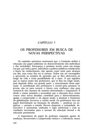 CAPÍTULO 7

       OS PROFESSORES EM BUSCA DE
           NOVAS PERSPECTIVAS

     Os capítulos anteriores mostraram que a Comissão atribui à
educação um papel ambicioso no desenvolvimento dos indivíduos
e das sociedades. Encaramos o próximo século como um tempo
em que, por toda a parte, indivíduos e poderes públicos considerarão
a busca do conhecimento, não apenas como meio para alcançar
um fim, mas como fim em si mesmo. Todos vão ser encorajados
a aproveitar as ocasiões de aprender que se lhes oferecerem ao
longo da vida e terão possibilidade de o fazer. O que significa
que se espera muito dos professores, que se lhes irá exigir muito,
pois depende deles, em grande parte, a concretização desta aspi-
ração. A contribuição dos professores é crucial para preparar os
jovens, não só para encarar o futuro com confiança, mas para
construi-lo eles mesmos de maneira determinada e responsável. É
desde o ensino primário e secundário que a educação deve tentar
vencer estes novos desafios: contribuir para o desenvolvimento,
ajudar a compreender e, de algum modo, a dominar o fenômeno
da globalização, favorecer a coesão social. Os professores têm um
papel determinante na formação de atitudes — positivas ou ne-
gativas — perante o estudo. Devem despertar a curiosidade, de-
senvolver a autonomia, estimular o rigor intelectual e criar as
condições necessárias para o sucesso da educação formal e da
educação permanente.
   A importância do papel do professor enquanto agente de
mudança, favorecendo a compreensão mútua e a tolerância, nunca

152
 