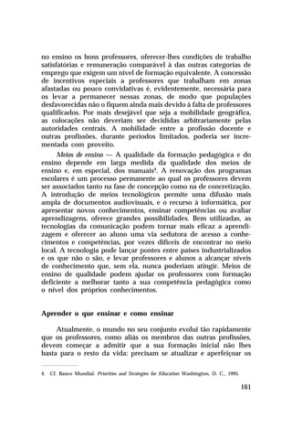 no ensino os bons professores, oferecer-lhes condições de trabalho
satisfatórias e remuneração comparável à das outras categorias de
emprego que exigem um nível de formação equivalente. A concessão
de incentivos especiais a professores que trabalham em zonas
afastadas ou pouco convidativas é, evidentemente, necessária para
os levar a permanecer nessas zonas, de modo que populações
desfavorecidas não o fiquem ainda mais devido à falta de professores
qualificados. Por mais desejável que seja a mobilidade geográfica,
as colocações não deveriam ser decididas arbitrariamente pelas
autoridades centrais. A mobilidade entre a profissão docente e
outras profissões, durante períodos limitados, poderia ser incre-
mentada com proveito.
      Meios de ensino — A qualidade da formação pedagógica e do
ensino depende em larga medida da qualidade dos meios de
ensino e, em especial, dos manuais4. A renovação dos programas
escolares é um processo permanente ao qual os professores devem
ser associados tanto na fase de concepção como na de concretização.
A introdução de meios tecnológicos permite uma difusão mais
ampla de documentos audiovisuais, e o recurso à informática, por
apresentar novos conhecimentos, ensinar competências ou avaliar
aprendizagens, oferece grandes possibilidades. Bem utilizadas, as
tecnologias da comunicação podem tornar mais eficaz a aprendi-
zagem e oferecer ao aluno uma via sedutora de acesso a conhe-
cimentos e competências, por vezes difíceis de encontrar no meio
local. A tecnologia pode lançar pontes entre países industrializados
e os que não o são, e levar professores e alunos a alcançar níveis
de conhecimento que, sem ela, nunca poderiam atingir. Meios de
ensino de qualidade podem ajudar os professores com formação
deficiente a melhorar tanto a sua competência pedagógica como
o nível dos próprios conhecimentos.


Aprender o que ensinar e como ensinar

     Atualmente, o mundo no seu conjunto evolui tão rapidamente
que os professores, como aliás os membros das outras profissões,
devem começar a admitir que a sua formação inicial não lhes
basta para o resto da vida: precisam se atualizar e aperfeiçoar os

4. Cf. Banco Mundial. Priorities and Strategies for Education Washington, D. C., 1995.

                                                                                         161
 