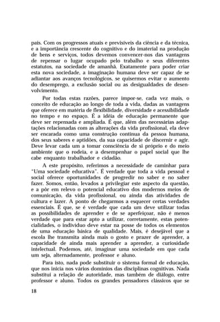 país. Com os progressos atuais e previsíveis da ciência e da técnica,
e a importância crescente do cognitivo e do imaterial na produção
de bens e serviços, todos devemos convencer-nos das vantagens
de repensar o lugar ocupado pelo trabalho e seus diferentes
estatutos, na sociedade de amanhã. Exatamente para poder criar
esta nova sociedade, a imaginação humana deve ser capaz de se
adiantar aos avanços tecnológicos, se quisermos evitar o aumento
do desemprego, a exclusão social ou as desigualdades de desen-
volvimento.
      Por todas estas razões, parece impor-se, cada vez mais, o
conceito de educação ao longo de toda a vida, dadas as vantagens
que oferece em matéria de flexibilidade, diversidade e acessibilidade
no tempo e no espaço. É a idéia de educação permanente que
deve ser repensada e ampliada. É que, além das necessárias adap-
tações relacionadas com as alterações da vida profissional, ela deve
ser encarada como uma construção contínua da pessoa humana,
dos seus saberes e aptidões, da sua capacidade de discernir e agir.
Deve levar cada um a tomar consciência de si próprio e do meio
ambiente que o rodeia, e a desempenhar o papel social que lhe
cabe enquanto trabalhador e cidadão.
      A este propósito, referimos a necessidade de caminhar para
“Uma sociedade educativa”. É verdade que toda a vida pessoal e
social oferece oportunidades de progredir no saber e no saber
fazer. Somos, então, levados a privilegiar este aspecto da questão,
e a pôr em relevo o potencial educativo dos modernos meios de
comunicação, da vida profissional, ou ainda das atividades de
cultura e lazer. A ponto de chegarmos a esquecer certas verdades
essenciais. É que, se é verdade que cada um deve utilizar todas
as possibilidades de aprender e de se aperfeiçoar, não é menos
verdade que para estar apto a utilizar, corretamente, estas poten-
cialidades, o indivíduo deve estar na posse de todos os elementos
de uma educação básica de qualidade. Mais, é desejável que a
escola lhe transmita ainda mais o gosto e prazer de aprender, a
capacidade de ainda mais aprender a aprender, a curiosidade
intelectual. Podemos, até, imaginar uma sociedade em que cada
um seja, alternadamente, professor e aluno.
      Para isto, nada pode substituir o sistema formal de educação,
que nos inicia nos vários domínios das disciplinas cognitivas. Nada
substitui a relação de autoridade, mas também de diálogo, entre
professor e aluno. Todos os grandes pensadores clássicos que se

18
 