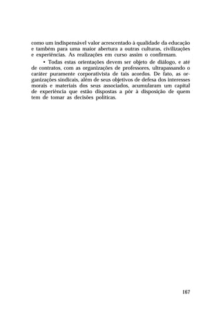 como um indispensável valor acrescentado à qualidade da educação
e também para uma maior abertura a outras culturas, civilizações
e experiências. As realizações em curso assim o confirmam.
     • Todas estas orientações devem ser objeto de diálogo, e até
de contratos, com as organizações de professores, ultrapassando o
caráter puramente corporativista de tais acordos. De fato, as or-
ganizações sindicais, além de seus objetivos de defesa dos interesses
morais e materiais dos seus associados, acumularam um capital
de experiência que estão dispostas a pôr à disposição de quem
tem de tomar as decisões políticas.




                                                                 167
 