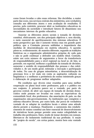 como foram levadas a cabo essas reformas. São decididas, a maior
parte das vezes, nos serviços centrais dos ministérios, sem verdadeira
consulta aos diferentes atores e sem avaliação de resultados. É
preciso, pelo contrário, procurar abrir as instituições educativas às
necessidades da sociedade e introduzir fatores de dinamismo nos
mecanismos internos da gestão educativa.
     Associar os diferentes atores sociais à tomada de decisões
constitui, efetivamente, um dos principais objetivos e, sem dúvida,
o meio essencial de aperfeiçoamento dos sistemas educativos. É
nesta perspectiva que não é somente técnica mas em grande parte
política, que a Comissão procura sublinhar a importância das
medidas de descentralização em matéria educativa. A questão
põem-se, evidentemente, de maneira diferente, segundo as tradições
históricas ou a organização administrativa próprias de cada país
e não se pode continuar a defender um modelo ideal. Contudo,
existe um certo número de argumentos a favor da transferência
de responsabilidades para o nível regional ou local se, de fato, se
pretende, em especial, melhorar a qualidade da tomada de decisões,
aumentar o sentido de responsabilidade das pessoas e das coleti-
vidades e, de um modo geral, estimular a inovação e participação
de todos. No caso de grupos minoritários, a descentralização de
processos leva a ter mais em conta as aspirações culturais ou
lingüísticas e a melhorar a pertinência do ensino ministrado graças
à elaboração de programas melhor adaptados.
      Há condições que devem estar reunidas para uma melhor
cooperação no plano local entre professores, pais e o público em
seu conjunto. A primeira parece ser a vontade, por parte do
governo central, de abrir um espaço de tomada de decisão demo-
crático onde possam ser levadas em conta as expectativas da
comunidade local, dos professores, das associações de pais, ou das
organizações não-governamentais. As instituições que compõem o
sistema educativo devem, por outro lado, dar prova de verdadeira
vontade de se adaptar às condições locais e adotar uma atitude
aberta perante a mudança. Finalmente, a autonomia dos estabele-
cimentos de ensino constitui um fator essencial de desenvolvimento
de iniciativas locais porque permite uma maior colegialidade no
trabalho dos professores. Estes, tendo de tomar decisões em comum,
libertam-se do isolamento tradicional da sua profissão. A noção
de “projeto de escola”, em certos países, mostra bem esta vontade

172
 