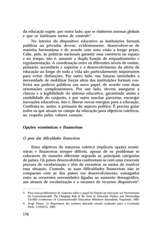 da educação supõe, por outro lado, que se elaborem normas globais
e que se instituam meios de controle3.
      No interior do dispositivo educativo as instituições formais
públicas ou privadas devem, evidentemente, desenvolver-se de
maneira harmoniosa e de acordo com uma visão a longo prazo.
Cabe, pois, às políticas nacionais garantir essa coerência no espaço
e no tempo, isto é, assumir a dupla função de enquadramento e
regulamentação. A coordenação entre os diferentes níveis de ensino,
primário, secundário e superior e o desenvolvimento da oferta de
educação ao longo de toda a vida são particularmente importantes
para evitar disfunções. Por outro lado, nas futuras sociedades a
necessidade de mobilizar forças além das instituições formais con-
ferirá aos poderes públicos um novo papel, de acordo com duas
orientações complementares. Por um lado, devem assegurar a
clareza e a legibilidade do sistema educativo, garantindo assim a
estabilidade do conjunto, e por outro suscitar parcerias, encorajar
inovações educativas, isto é, liberar novas energias para a educação.
Confirma-se, assim, a primazia do aspecto político: É preciso guiar
todos os que atuam no campo da educação para objetivos coletivos,
no respeito pelos valores comuns.


Opções econômicas e financeiras

O peso das dificuldades financeiras

     Estes objetivos de natureza coletiva implicam opções econô-
micas e financeiras sempre difíceis, apesar de os problemas se
colocarem de maneira diferente segundo as principais categorias
de países. Os países desenvolvidos confrontam-se com uma crescente
procura de escolarização e têm de encontrar os meios de resolver
essa situação. Contudo, as suas dificuldades financeiras não se
comparam com as dos países em desenvolvimento, esmagados
entre as crescentes necessidades ligadas ao aumento demográfico,
aos atrasos de escolarização e a escassez de recursos disponíveis4.

3. Para uma problemática de conjunto sobre o papel do Estado na educação ver Secretariado
   da Commonwealth The Changing Role of the State in Education Politics and Partnerships
   Twelfth Conference of Commonwealth Education Ministers Islamabad, Paquistão, 1994.
4. Serge Péano, Le financement des systèmes éducatifs, estudo realizado para a Comissão
   Paris, UNESCO, 1993.

176
 