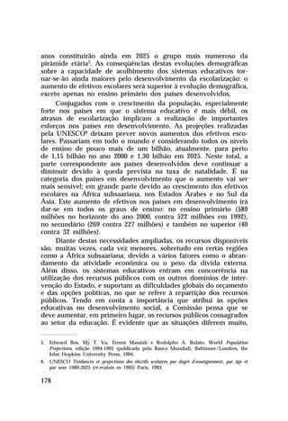 anos constituirão ainda em 2025 o grupo mais numeroso da
pirâmide etária5. As conseqüências destas evoluções demográficas
sobre a capacidade de acolhimento dos sistemas educativos tor-
nar-se-ão ainda maiores pelo desenvolvimento da escolarização: o
aumento de efetivos escolares será superior à evolução demográfica,
exceto apenas no ensino primário dos países desenvolvidos.
      Conjugados com o crescimento da população, especialmente
forte nos países em que o sistema educativo é mais débil, os
atrasos de escolarização implicam a realização de importantes
esforços nos países em desenvolvimento. As projeções realizadas
pela UNESCO6 deixam prever novos aumentos dos efetivos esco-
lares. Passariam em todo o mundo e considerando todos os níveis
de ensino de pouco mais de um bilhão, atualmente, para perto
de 1,15 bilhão no ano 2000 e 1,30 bilhão em 2025. Neste total, a
parte correspondente aos países desenvolvidos deve continuar a
diminuir devido à queda prevista na taxa de natalidade. É na
categoria dos países em desenvolvimento que o aumento vai ser
mais sensível; em grande parte devido ao crescimento dos efetivos
escolares na África subsaariana, nos Estados Árabes e no Sul da
Ásia. Este aumento de efetivos nos países em desenvolvimento irá
dar-se em todos os graus de ensino: no ensino primário (589
milhões no horizonte do ano 2000, contra 522 milhões em 1992),
no secundário (269 contra 227 milhões) e também no superior (40
contra 32 milhões).
      Diante destas necessidades ampliadas, os recursos disponíveis
são, muitas vezes, cada vez menores, sobretudo em certas regiões
como a África subsaariana, devido a vários fatores como o abran-
damento da atividade econômica ou o peso da dívida externa.
Além disso, os sistemas educativos entram em concorrência na
utilização dos recursos públicos com os outros domínios de inter-
venção do Estado, e suportam as dificuldades globais do orçamento
e das opções políticas, no que se refere à repartição dos recursos
públicos. Tendo em conta a importância que atribui às opções
educativas no desenvolvimento social, a Comissão pensa que se
deve aumentar, em primeiro lugar, os recursos públicos consagrados
ao setor da educação. É evidente que as situações diferem muito,

5. Edward Bos, My T. Vu, Ernest Massiah e Rodolpho A. Bulato, World Population
   Projections, edição 1994-1995 (publicada pelo Banco Mundial), Baltimore/Londres, the
   John Hopkins University Press, 1994.
6. UNESCO Tendances et projections des efectifs scolaires par degré d’enseignement, par âge et
   par sexe 1960-2025 (ré-évalués en 1993) Paris, 1993.

178
 