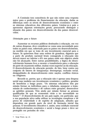 A Comissão tem consciência de que não existe uma resposta
única para o problema do financiamento da educação, dadas as
diferenças entre os níveis de desenvolvimento econômico e entre
os sistemas educativos dos diferentes países. Limitar-se-á pois a
apresentar algumas orientações gerais, procurando distinguir a
situação dos países em desenvolvimento da dos países desenvol-
vidos.

Orientações para o futuro

     Aumentar os recursos públicos destinados à educação, em vez
de outras despesas, deve considerar-se como uma necessidade para
todos os países mas, sobretudo para os países em desenvolvimento,
na medida em que se trata de um investimento essencial para o
futuro. Se quisermos fixar uma ordem de grandeza, digamos que
a parte do produto nacional bruto consagrada à educação não
deverá nunca ser inferior a 6% nos países onde este objetivo ainda
não foi alcançado. Entre outras possibilidades, a lógica do desen-
volvimento humano leva a encarar a transferência para a educação
de parte do orçamento militar, muitas vezes superior ao da educação.
O desenvolvimento da educação permite, de fato, lutar contra um
conjunto de fatores de insegurança: desemprego, exclusão social,
desigualdades de desenvolvimento entre nações, conflitos étnicos
ou religiosos.
     Recorde-se, porém, que a educação não é apenas uma despesa
social mas também um investimento econômico e político, gerador
de benefícios a longo prazo. “Os sistemas educativos têm por
missão formar os indivíduos para a cidadania, assegurar a trans-
missão de conhecimentos e de cultura entre gerações, desenvolver
as aptidões pessoais. Têm ainda por missão formar as pessoas
qualificadas de que as economias virão a ter necessidade no
futuro”7. O desenvolvimento de um país supõe, em particular, que
a sua população ativa saiba utilizar as tecnologias complexas e dê
prova de criatividade e de espírito de adaptação, atitudes que
dependem em grande parte do nível de formação inicial das
pessoas. O investimento educativo é, assim, uma condição essencial
do desenvolvimento econômico e social a longo prazo e deve ser
protegido em períodos de crise.

7. Serge Péano, op. cit.

180
 