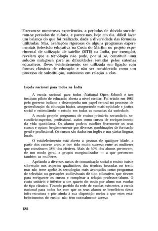Fizeram-se numerosas experiências, a períodos de dúvida sucede-
ram-se períodos de euforia, e parece-nos, hoje em dia, difícil fazer
um balanço do que foi realizado, dada a diversidade das fórmulas
utilizadas. Mas, avaliações rigorosas de alguns programas experi-
mentais (televisão educativa na Costa do Marfim ou projeto expe-
rimental de utilização de satélite (SITE) na Índia, por exemplo),
revelam que a tecnologia não pode, por si só, constituir uma
solução milagrosa para as dificuldades sentidas pelos sistemas
educativos. Deve, evidentemente, ser utilizada em ligação com
formas clássicas de educação e não ser considerada como um
processo de substituição, autônomo em relação a elas.


 Escola nacional para todos na Índia

       A escola nacional para todos (National Open School) é um
 instituto piloto de educação aberta a nível escolar. Foi criado em 1989
 pelo governo indiano e desempenha um papel central no processo de
 generalização da educação básica, assegurando mais eqüidade e justiça
 social e estimulando o estudo em todas as camadas da sociedade.
       A escola propõe programas de ensino primário, secundário, se-
 cundário-superior, profissional, assim como cursos de enriquecimento
 da vida quotidiana. Os alunos podem escolher livremente os seus
 cursos e optam freqüentemente por diversas combinações de formação
 geral e profissional. Os cursos são dados em inglês e nas várias línguas
 locais.
       O estabelecimento está aberto a pessoas de qualquer idade, a
 partir dos catorze anos, e tem tido muito sucesso entre as mulheres
 que constituem 38% dos efetivos. Mais de 50% dos alunos pertencem,
 de um modo geral, a grupos marginalizados — a que pertencem
 também as mulheres.
       Apelando a diversos meios de comunicação social o ensino insiste
 sobretudo nos aspectos qualitativos das técnicas baseadas no texto,
 mas não teme apelar às tecnologias mais avançadas como programas
 de televisão ou gravações audiovisuais de tipo educativo, que sirvam
 para enriquecer os cursos e completar a relação professor/aluno. O
 custo unitário é inferior a um quarto do custo por aluno nas escolas
 de tipo clássico. Tirando partido da rede de escolas existentes, a escola
 nacional para todos faz com que os seus alunos se beneficiem desta
 infra-estrutura e põe ainda à sua disposição meios a que estes esta-
 belecimentos de ensino não têm normalmente acesso.


188
 