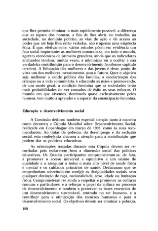 que lhes permita eliminar, o mais rapidamente possível, a diferença
que as separa dos homens, a fim de lhes abrir, no trabalho, na
sociedade, no domínio político, as vias de ação e de acesso ao
poder que até hoje lhes estão vedadas, não é apenas uma exigência
ética. É que, efetivamente, vários estudos põem em evidência um
fato social importante: as mulheres tornaram-se, em todo o mundo,
agentes econômicos de primeira grandeza, ainda que os indicadores
analisados tendam, muitas vezes, a minimizar ou a ocultar a sua
verdadeira contribuição para o desenvolvimento (conforme capítulo
terceiro). A Educação das mulheres e das jovens é deste ponto de
vista um dos melhores investimentos para o futuro. Quer o objetivo
seja melhorar a saúde pública das famílias, a escolarização das
crianças ou a vida comunitária, é educando as mães e promovendo,
de um modo geral, a condição feminina que as sociedades terão
mais probabilidades de ver coroados de êxito os seus esforços. O
mundo em que vivemos, dominado quase exclusivamente pelos
homens, tem muito a aprender e a esperar da emancipação feminina.


Educação e desenvolvimento social

     A Comissão dedicou também especial atenção tanto à maneira
como decorreu a Cúpula Mundial sobre Desenvolvimento Social,
realizada em Copenhague em março de 1995, como às suas reco-
mendações. Ao tratar da pobreza, do desemprego e da exclusão
social, esta conferência chamou a atenção para a contribuição que
podem dar as políticas educativas.
      As orientações traçadas durante esta Cúpula devem ser re-
cordadas pois esclarecem bem a dimensão social das políticas
educativas. Os Estados participantes comprometeram-se, de fato,
a promover o acesso universal e eqüitativo a um ensino de
qualidade e a assegurar a todos o mais alto nível de saúde física
e mental e os cuidados primários de saúde. Declararam que se
empenhariam sobretudo em corrigir as desigualdades sociais, sem
qualquer distinção de raça, nacionalidade, sexo, idade ou limitação
física. Comprometeram-se ainda a respeitar e promover as culturas
comuns e particulares, e a reforçar o papel da cultura no processo
de desenvolvimento; e também a preservar as bases essenciais de
um desenvolvimento sustentável, centrado no ser humano, e a
contribuir para a otimização dos recursos humanos e para o
desenvolvimento social. Os objetivos devem ser eliminar a pobreza,

198
 