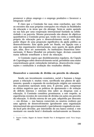 promover o pleno emprego e o emprego produtivo e favorecer a
integração social3.
     É claro que a Comissão faz suas estas conclusões, que vêm
ao encontro das suas próprias concepções em relação às finalidades
da educação e às áreas que ela abrange. Sente-se assim apoiada
na sua luta por uma cooperação internacional fundada na solida-
riedade e na parceria. Mesmo procurando não abusar de objetivos
quantitativos a Comissão pensa que, tendo em conta a contribuição
própria da educação para o desenvolvimento social, esta deve
poder dispor de uma proporção significativa da ajuda pública ao
desenvolvimento. Esta ajuda pode ser fixada, em ligação com a
ação das organizações internacionais, num quarto da ajuda global
que, aliás, deve ser aumentada. As instituições financeiras inter-
nacionais, O Banco Mundial em primeiro lugar, deviam consentir
numa inflexão semelhante a favor da educação.
     A Comissão espera que desdobramentos regulares, da Cúpula
de Copenhague sobre desenvolvimento social, permitirão uma maior
conscientização geral, estimularão iniciativas, desenvolverão coope-
rações e conduzirão à avaliação dos resultados obtidos.


Desenvolver a conversão de dívidas em proveito da educação

     Sendo um investimento econômico, social e humano a longo
prazo a educação é, muitas vezes, sacrificada nos planos de ajus-
tamento, quando a expansão da escolarização exigiria um aumento
dos orçamentos nacionais nesta área. É preciso, pois, compensar
os efeitos negativos que as políticas de ajustamento e de redução
de déficits internos e externos têm sobre as despesas com a
educação. A Comissão considera promissoras, a este respeito, as
experiências recentes de conversão de dívidas em ações em proveito
da educação. A dívida externa de um país, adquirida por desconto
— em divisas — nos bancos comerciais ou noutros credores por
uma agência de desenvolvimento (geralmente uma organização
internacional não-governamental), é parcialmente resgatada em moe-
da local pelo devedor, por intermédio do seu banco central, e este
montante em moeda local é destinado exclusivamente ao financia-

3. Nações Unidas, Rapport du Sommet Mondial Pour le développement social. Nova Iorque,
   1995.

                                                                                 199
 
