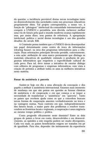 da questão: a incidência previsível destas novas tecnologias tanto
no desenvolvimento das sociedades como nos processos educativos
propriamente ditos. Tal projeto corresponderia, a nosso ver, à
função de “pilotagem” intelectual da comunidade internacional que
compete à UNESCO e permitiria, sem dúvida, esclarecer melhor
uma via de futuro pela qual o mundo moderno avança rapidamente
mas, por assim dizer, sem pontos de referência. A apropriação
intelectual, política e social destas tecnologias é um dos grandes
desafios do século XXI.
     A Comissão pensa também que a UNESCO devia desempenhar
um papel determinante como centro de troca de informações
(clearing house), na área dos programas informáticos para a edu-
cação. Duas orientações principais deverão presidir, concretamente,
a esta ação: atribuição de uma marca permanente que distinga os
materiais educativos de qualidade; estímulo à produção de pro-
gramas informáticos que respeitem a especificidade cultural de
cada povo. Para tal, deve tomar a iniciativa de encetar diálogo
com editores de programas e empresas informáticas, com vista à
criação de prêmios a atribuir todos os anos às melhores iniciativas
nesta matéria.


Passar da assistência à parceria

    Assiste-se hoje em dia a uma alteração da concepção e dos
papéis a atribuir à assistência internacional. Estamos num momento
de mudança em que são postas em questão as formas clássicas
de assistência e de cooperação e em que começa a se impor a
necessidade de transformar a “assistência” em “parceria”. Tanto
os países que recebem ajuda como os que a concedem buscam
novas formas de cooperação assentes verdadeiramente na troca e
na vantagem mútua. Num contexto em que, independentemente
dos fatores locais, a maior parte dos problemas a resolver trans-
cendem as fronteiras locais e regionais, a cooperação é uma exigência
ao mesmo tempo política e prática.
     Como progredir eficazmente neste domínio? Entre os dois
grupos de países a levar em conta, desenvolvidos e em desenvol-
vimento, as opiniões a este respeito podem ser muito divergentes.
Cada vez mais, os países beneficiários exigem ser tratados em pé
de igualdade. Para eles, depender tão intimamente da experiência

                                                                 201
 