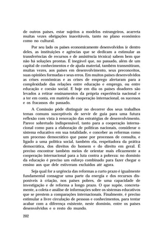 de outros países, estar sujeitos a modelos estrangeiros, acarreta
muitas vezes obrigações inaceitáveis, tanto no plano econômico
como no cultural.
     Por seu lado os países economicamente desenvolvidos (e dentro
deles, as instituições e agências que se dedicam a estimular as
transferências de recursos e de assistência técnica) sabem bem que
não há soluções prontas. É inegável que, no passado, além de um
capital de conhecimentos e de ajuda material, também transmitiram,
muitas vezes, aos países em desenvolvimento, seus preconceitos,
suas opiniões formadas e seus erros. Em muitos países desenvolvidos
as crises econômicas e as crises de emprego alertaram para a
complexidade das relações entre educação e emprego, ou entre
educação e coesão social. E hoje em dia os países doadores são
levados a retirar ensinamentos da própria experiência nacional e
a ter em conta, em matéria de cooperação internacional, os sucessos
e os fracassos do passado.
     A Comissão pôde distinguir no decorrer dos seus trabalhos
temas comuns susceptíveis de servir de guia para uma futura
reflexão com vista à renovação das estratégias de desenvolvimento.
Parece sobretudo indispensável, tanto para a cooperação interna-
cional como para a elaboração de políticas nacionais, considerar o
sistema educativo em sua totalidade, e conceber as reformas como
um processo democrático que passe por processos de consulta, e
ligado a uma política social, também ela, respeitadora da prática
democrática, dos direitos do homem e do direito em geral. É
preciso encontrar também meios de orientar mais eficazmente a
cooperação internacional para a luta contra a pobreza: no domínio
da educação é preciso um esforço combinado para fazer chegar o
ensino aos que dele estiveram excluídos até agora.
     Seja qual for a urgência das reformas a curto prazo é igualmente
fundamental consagrar uma parte da energia e dos recursos dis-
poníveis à criação, nos países pobres, de uma capacidade de
investigação e de reforma a longo prazo. O que supõe, concreta-
mente, a coleta e análise de informações sobre os sistemas educativos
que se prestem a comparações internacionais. Finalmente, é preciso
estimular a livre circulação de pessoas e conhecimentos, para tentar
acabar com a diferença existente, neste domínio, entre os países
desenvolvidos e o resto do mundo.

202
 