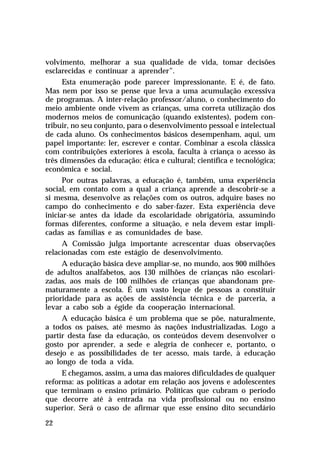 volvimento, melhorar a sua qualidade de vida, tomar decisões
esclarecidas e continuar a aprender”.
      Esta enumeração pode parecer impressionante. E é, de fato.
Mas nem por isso se pense que leva a uma acumulação excessiva
de programas. A inter-relação professor/aluno, o conhecimento do
meio ambiente onde vivem as crianças, uma correta utilização dos
modernos meios de comunicação (quando existentes), podem con-
tribuir, no seu conjunto, para o desenvolvimento pessoal e intelectual
de cada aluno. Os conhecimentos básicos desempenham, aqui, um
papel importante: ler, escrever e contar. Combinar a escola clássica
com contribuições exteriores à escola, faculta à criança o acesso às
três dimensões da educação: ética e cultural; científica e tecnológica;
econômica e social.
      Por outras palavras, a educação é, também, uma experiência
social, em contato com a qual a criança aprende a descobrir-se a
si mesma, desenvolve as relações com os outros, adquire bases no
campo do conhecimento e do saber-fazer. Esta experiência deve
iniciar-se antes da idade da escolaridade obrigatória, assumindo
formas diferentes, conforme a situação, e nela devem estar impli-
cadas as famílias e as comunidades de base.
      A Comissão julga importante acrescentar duas observações
relacionadas com este estágio de desenvolvimento.
     A educação básica deve ampliar-se, no mundo, aos 900 milhões
de adultos analfabetos, aos 130 milhões de crianças não escolari-
zadas, aos mais de 100 milhões de crianças que abandonam pre-
maturamente a escola. É um vasto leque de pessoas a constituir
prioridade para as ações de assistência técnica e de parceria, a
levar a cabo sob a égide da cooperação internacional.
     A educação básica é um problema que se põe, naturalmente,
a todos os países, até mesmo às nações industrializadas. Logo a
partir desta fase da educação, os conteúdos devem desenvolver o
gosto por aprender, a sede e alegria de conhecer e, portanto, o
desejo e as possibilidades de ter acesso, mais tarde, à educação
ao longo de toda a vida.
     E chegamos, assim, a uma das maiores dificuldades de qualquer
reforma: as políticas a adotar em relação aos jovens e adolescentes
que terminam o ensino primário. Políticas que cubram o período
que decorre até à entrada na vida profissional ou no ensino
superior. Será o caso de afirmar que esse ensino dito secundário

22
 