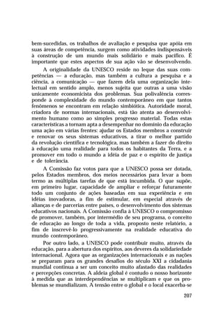 bem-sucedidas, os trabalhos de avaliação e pesquisa que apóia em
suas áreas de competência, surgem como atividades indispensáveis
à construção de um mundo mais solidário e mais pacífico. É
importante que estes aspectos de sua ação vão se desenvolvendo.
     A originalidade da UNESCO reside no leque das suas com-
petências — a educação, mas também a cultura a pesquisa e a
ciência, a comunicação — que fazem dela uma organização inte-
lectual em sentido amplo, menos sujeita que outras a uma visão
unicamente economicista dos problemas. Sua polivalência corres-
ponde à complexidade do mundo contemporâneo em que tantos
fenômenos se encontram em relação simbiótica. Autoridade moral,
criadora de normas internacionais, está tão atenta ao desenvolvi-
mento humano como ao simples progresso material. Todas estas
características a tornam apta a desempenhar no domínio da educação
uma ação em várias frentes: ajudar os Estados membros a construir
e renovar os seus sistemas educativos, a tirar o melhor partido
da revolução científica e tecnológica, mas também a fazer do direito
à educação uma realidade para todos os habitantes da Terra, e a
promover em todo o mundo a idéia de paz e o espírito de justiça
e de tolerância.
     A Comissão faz votos para que a UNESCO possa ser dotada,
pelos Estados membros, dos meios necessários para levar a bom
termo as múltiplas tarefas de que está incumbida. O que supõe,
em primeiro lugar, capacidade de ampliar e reforçar futuramente
todo um conjunto de ações baseadas em sua experiência e em
idéias inovadoras, a fim de estimular, em especial através de
alianças e de parcerias entre países, o desenvolvimento dos sistemas
educativos nacionais. A Comissão confia à UNESCO o compromisso
de promover, também, por intermédio de seu programa, o conceito
de educação ao longo de toda a vida, proposto neste relatório, a
fim de inscrevê-lo progressivamente na realidade educativa do
mundo contemporâneo.
     Por outro lado, a UNESCO pode contribuir muito, através da
educação, para a abertura dos espíritos, aos deveres da solidariedade
internacional. Agora que as organizações internacionais e as nações
se preparam para os grandes desafios do século XXI a cidadania
mundial continua a ser um conceito muito afastado das realidades
e percepções concretas. A aldeia global é contudo o nosso horizonte
à medida que as interdependências se multiplicam e que os pro-
blemas se mundializam. A tensão entre o global e o local exacerba-se

                                                                 207
 