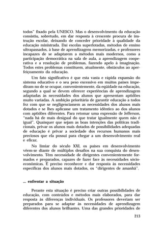 todos” fixado pela UNESCO. Mas o desenvolvimento da educação
consistiu, sobretudo, em dar resposta à crescente procura de ins-
trução escolar, deixando de conceder prioridade à qualidade da
educação ministrada. Daí escolas superlotadas, métodos de ensino
ultrapassados, à base de aprendizagens memorizadas, e professores
incapazes de se adaptarem a métodos mais modernos, como a
participação democrática na sala de aula, a aprendizagem coope-
rativa e a resolução de problemas, fazendo apelo à imaginação.
Todos estes problemas constituem, atualmente, obstáculos ao aper-
feiçoamento da educação.
     Um fato significativo é que esta vasta e rápida expansão do
sistema educativo e o seu peso excessivo em muitos países impe-
diram-no de se ocupar, convenientemente, da eqüidade na educação,
segundo a qual se devem oferecer experiências de aprendizagem
adaptadas às necessidades dos alunos que apresentam aptidões
muito variadas. A ambição prioritária de garantir educação a todos
fez com que se negligenciassem as necessidades dos alunos mais
dotados e se lhes aplicasse um tratamento idêntico ao dos alunos
com aptidões diferentes. Para retomar uma expressão de Jefferson,
“nada há de mais desigual do que tratar igualmente quem não é
igual”. Quaisquer que sejam as boas intenções das políticas tradi-
cionais, privar os alunos mais dotados de possibilidades adequadas
de educação é privar a sociedade dos recursos humanos mais
preciosos que ela possui para chegar a um desenvolvimento real
e eficaz.
     No limiar do século XXI, os países em desenvolvimento
vêem-se diante de múltiplos desafios na sua conquista do desen-
volvimento. Têm necessidade de dirigentes convenientemente for-
mados e preparados, capazes de fazer face às necessidades sócio-
econômicas. É preciso reconhecer e dar resposta às necessidades
específicas dos alunos mais dotados, os “dirigentes de amanhã”.


... enfrentar a situação

     Perante esta situação é preciso criar outras possibilidades de
educação, com conteúdos e métodos mais elaborados, para dar
resposta às diferenças individuais. Os professores deveriam ser
preparados para se adaptar às necessidades de aprendizagem
diferentes dos alunos brilhantes. Uma das grandes prioridades de

                                                               213
 