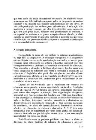 que terá cada vez mais importância no futuro. As mulheres estão
atualmente em inferioridade em quase todos os programas de ensino
superior e na maioria das funções administrativas de alto nível. O
reforço da participação das mulheres passa pela educação. A educação das
mulheres é provavelmente um dos investimentos mais rentáveis
que um país pode fazer. Oferecer mais possibilidades às mulheres, e
em especial às mulheres e às jovens excepcionalmente dotadas, é abrir
caminho ao aparecimento de uma elite feminina, e permitir sua preciosa
contribuição nos processos de decisão para o progresso da educação
e o desenvolvimento sustentável.


A solução jordaniana

     Na Jordânia há cerca de um milhão de crianças escolarizadas
ou seja 25% da população. A educação obrigatória e a progressão
extraordinária das taxas de escolarização em todos os níveis pro-
vocaram uma sobrecarga do sistema educativo nacional que não
conseguiu resolver o problema da eqüidade em matéria de educação.
Para remediar a situação, a Jordânia desenvolve, há dez anos, um
vasto programa de reformas com vista a melhorar a qualidade da
educação. O legislador deu particular atenção ao caso dos alunos
excepcionalmente dotados e à necessidade de desenvolver as com-
petências e a formação dos professores para responderem às ne-
cessidades desses alunos.
     Depois de ter verificado que a excelência em matéria de
educação correspondia a uma necessidade nacional a Fundação
Noor al-Hussein (NHG) lançou um projeto pedagógico inovador
para tentar dar resposta à situação. Esta organização não-gover-
namental sem fins lucrativos foi fundada em 1985 para identificar
e dar satisfação às diferentes necessidades de desenvolvimento em
toda a Jordânia, introduzir modelos inovadores e dinâmicos de
desenvolvimento comunitário integrado e fixar normas nacionais
de excelência, no plano de desenvolvimento humano e sócio-eco-
nômico, da educação, da cultura e das artes. A NHF tem uma
perspectiva que se caracteriza por uma idéia global de desenvol-
vimento fundada na participação democrática e na cooperação
intersetorial em todos os níveis.
     Trabalhando com os poderes públicos para levar a efeito as
diretivas do plano nacional de reforma da educação e oferecer

                                                                    215
 