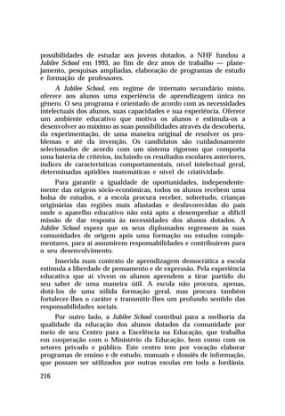 possibilidades de estudar aos jovens dotados, a NHF fundou a
Jubilee School em 1993, ao fim de dez anos de trabalho — plane-
jamento, pesquisas ampliadas, elaboração de programas de estudo
e formação de professores.
     A Jubilee School, em regime de internato secundário misto,
oferece aos alunos uma experiência de aprendizagem única no
gênero. O seu programa é orientado de acordo com as necessidades
intelectuais dos alunos, suas capacidades e sua experiência. Oferece
um ambiente educativo que motiva os alunos e estimula-os a
desenvolver ao máximo as suas possibilidades através da descoberta,
da experimentação, de uma maneira original de resolver os pro-
blemas e até da invenção. Os candidatos são cuidadosamente
selecionados de acordo com um sistema rigoroso que comporta
uma bateria de critérios, incluindo os resultados escolares anteriores,
índices de características comportamentais, nível intelectual geral,
determinadas aptidões matemáticas e nível de criatividade.
      Para garantir a igualdade de oportunidades, independente-
mente das origens sócio-econômicas, todos os alunos recebem uma
bolsa de estudos, e a escola procura receber, sobretudo, crianças
originárias das regiões mais afastadas e desfavorecidas do país
onde o aparelho educativo não está apto a desempenhar a difícil
missão de dar resposta às necessidades dos alunos dotados. A
Jubilee School espera que os seus diplomados regressem às suas
comunidades de origem após uma formação ou estudos comple-
mentares, para aí assumirem responsabilidades e contribuírem para
o seu desenvolvimento.
     Inserida num contexto de aprendizagem democrática a escola
estimula a liberdade de pensamento e de expressão. Pela experiência
educativa que aí vivem os alunos aprendem a tirar partido do
seu saber de uma maneira útil. A escola não procura, apenas,
dotá-los de uma sólida formação geral, mas procura também
fortalecer-lhes o caráter e transmitir-lhes um profundo sentido das
responsabilidades sociais.
     Por outro lado, a Jubilee School contribui para a melhoria da
qualidade da educação dos alunos dotados da comunidade por
meio de seu Centro para a Excelência na Educação, que trabalha
em cooperação com o Ministério da Educação, bem como com os
setores privado e público. Este centro tem por vocação elaborar
programas de ensino e de estudo, manuais e dossiês de informação,
que possam ser utilizados por outras escolas em toda a Jordânia.

216
 