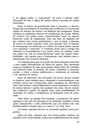 é, de algum modo, o “mal-amado” de toda a reflexão sobre
educação? De fato, é objeto de muitas críticas e gerador de muitas
frustrações.
      Entre os fatores de perturbação estão o aumento e a diversi-
ficação das necessidades de formação que conduzem ao crescimento
rápido do número de alunos e ao bloqueio dos programas. Daqui
resultam os problemas clássicos de massificação do ensino, difíceis
de resolver nos países pouco desenvolvidos, tanto no aspecto
financeiro como de organização. Para não falar da angústia dos
que acabam seus cursos profissionais, a que se junta a obsessão
de acesso ao ensino superior, como uma questão vital. A situação
de desemprego em massa que se verifica em muitos países, apenas
vem aumentar o mal-estar. A Comissão alerta para o perigo das
situações se encaminharem, nos meios rurais ou urbanos, tanto
nos países em vias de desenvolvimento como nas nações indus-
trializadas, não apenas para o desemprego, mas também para o
subemprego dos recursos humanos.
      A Comissão pensa que só se pode sair desta situação recorrendo
a uma ampla diversificação da oferta de opções. Esta orientação
surge na seqüência de uma preocupação ainda maior da Comissão
em valorizar todos os talentos, de modo a diminuir o insucesso
escolar, e evitar a muitos adolescentes o sentimento de exclusão
e de ausência de futuro.
      Entre as diferentes vias oferecidas aos jovens devem constar
as clássicas, mais voltadas para a abstração e conceitualização, mas
também outras que, enriquecidas pelas vantagens da alternância
entre vida escolar e vida profissional ou social, permitam a revelação
de outros talentos e gostos. Em qualquer dos casos, haverá sempre
que estabelecer pontes de ligação entre estas possibilidades de
realização, de modo a corrigirem-se os freqüentes erros de orien-
tação.
      Além disso, na opinião da Comissão, a perspectiva de poder
regressar a um ciclo de educação ou de formação, mudaria o clima
geral, assegurando a cada adolescente que seu destino não está
definitivamente traçado entre os catorze e os vinte anos.
      Os ensinos superiores devem ser encarados também nesta pers-
pectiva.
     Antes de mais, notemos que, em muitos países, existem, em
paralelo com a Universidade, numerosos estabelecimentos de ensino

                                                                   23
 