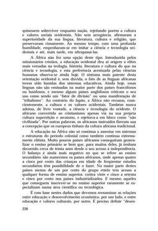 quisessem sobreviver enquanto nação, rejeitando porém a cultura
e valores sociais ocidentais. Não sem arrogância, afirmaram a
superioridade da sua língua, literatura, cultura e religião, que
preservaram ciosamente. Ao mesmo tempo, com uma profunda
humildade, empenharam-se em imitar a ciência e tecnologia oci-
dentais e até, mais tarde, em ultrapassá-las.
      A África não fez uma opção deste tipo. Introduzida pelos
missionários cristãos, a educação ocidental deu aí origem a elites
mais versadas na teologia, história, literatura e cultura do que na
ciência e tecnologia, e esta preferência acentuada pelas ciências
humanas observa-se ainda hoje. O sintoma mais patente desta
orientação ocidental é, sem dúvida, o fato de as línguas africanas
terem sido banidas dos sistemas educativos. Ainda hoje, essas
línguas não são ensinadas na maior parte dos países francófonos
ou lusófonos, e mesmo alguns países anglófonos criticam o seu
uso como sendo um “fator de divisão” ou uma manifestação de
“tribalismo”. Ao contrário do Japão, a África não recusou, cons-
cientemente, a cultura e os valores ocidentais. Também nunca
adotou, de livre vontade, a ciência e tecnologia do ocidente. O
africano convertido ao cristianismo apenas via na sua própria
cultura superstição e arcaísmo, e rejeitava-a em bloco como “não
civilizada”. Por outras palavras, os africanos instruídos fizeram sua
a concepção que os europeus tinham da cultura africana tradicional.
      A educação na África não só continua a assentar em sistemas
e estruturas do período colonial como também continua extrema-
mente elitista. Muito poucos países africanos conseguiram genera-
lizar o ensino primário se bem que, para muitos deles, já tenham
decorrido cerca de trinta anos desde o seu acesso à independência.
O balanço é ainda mais negativo no que se refere ao ensino
secundário: são numerosos os países africanos, onde apenas quatro
a cinco por cento das crianças em idade de freqüentar estudos
secundários têm possibilidade de o fazer. Na maior parte destes
países menos de um por cento do grupo etário tem acesso a
qualquer forma de ensino superior, contra vinte e cinco a setenta
e cinco por cento nos países industrializados. E mesmo aqueles
que conseguem inscrever-se no ensino superior raramente se es-
pecializam numa área científica ou tecnológica.
      É com base nestes dados que devemos reexaminar as relações
entre educação e desenvolvimento econômico, por um lado, e entre
educação e valores culturais, por outro. É preciso definir “desen-

226
 