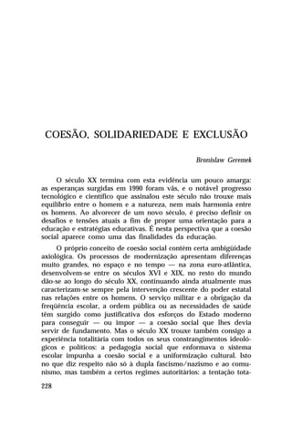 COESÃO, SOLIDARIEDADE E EXCLUSÃO

                                                 Bronislaw Geremek

     O século XX termina com esta evidência um pouco amarga:
as esperanças surgidas em 1990 foram vãs, e o notável progresso
tecnológico e científico que assinalou este século não trouxe mais
equilíbrio entre o homem e a natureza, nem mais harmonia entre
os homens. Ao alvorecer de um novo século, é preciso definir os
desafios e tensões atuais a fim de propor uma orientação para a
educação e estratégias educativas. É nesta perspectiva que a coesão
social aparece como uma das finalidades da educação.
     O próprio conceito de coesão social contém certa ambigüidade
axiológica. Os processos de modernização apresentam diferenças
muito grandes, no espaço e no tempo — na zona euro-atlântica,
desenvolvem-se entre os séculos XVI e XIX, no resto do mundo
dão-se ao longo do século XX, continuando ainda atualmente mas
caracterizam-se sempre pela intervenção crescente do poder estatal
nas relações entre os homens. O serviço militar e a obrigação da
freqüência escolar, a ordem pública ou as necessidades de saúde
têm surgido como justificativa dos esforços do Estado moderno
para conseguir — ou impor — a coesão social que lhes devia
servir de fundamento. Mas o século XX trouxe também consigo a
experiência totalitária com todos os seus constrangimentos ideoló-
gicos e políticos: a pedagogia social que enformava o sistema
escolar impunha a coesão social e a uniformização cultural. Isto
no que diz respeito não só à dupla fascismo/nazismo e ao comu-
nismo, mas também a certos regimes autoritários: a tentação tota-

228
 