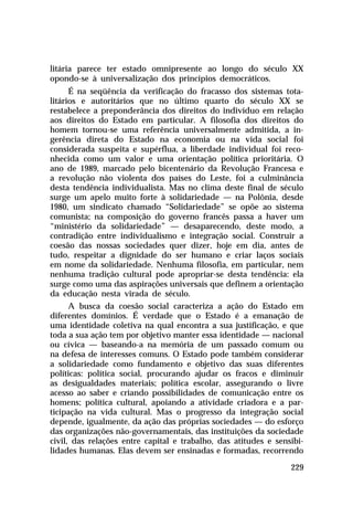 litária parece ter estado omnipresente ao longo do século XX
opondo-se à universalização dos princípios democráticos.
      É na seqüência da verificação do fracasso dos sistemas tota-
litários e autoritários que no último quarto do século XX se
restabelece a preponderância dos direitos do indivíduo em relação
aos direitos do Estado em particular. A filosofia dos direitos do
homem tornou-se uma referência universalmente admitida, a in-
gerência direta do Estado na economia ou na vida social foi
considerada suspeita e supérflua, a liberdade individual foi reco-
nhecida como um valor e uma orientação política prioritária. O
ano de 1989, marcado pelo bicentenário da Revolução Francesa e
a revolução não violenta dos países do Leste, foi a culminância
desta tendência individualista. Mas no clima deste final de século
surge um apelo muito forte à solidariedade — na Polônia, desde
1980, um sindicato chamado “Solidariedade” se opõe ao sistema
comunista; na composição do governo francês passa a haver um
“ministério da solidariedade” — desaparecendo, deste modo, a
contradição entre individualismo e integração social. Construir a
coesão das nossas sociedades quer dizer, hoje em dia, antes de
tudo, respeitar a dignidade do ser humano e criar laços sociais
em nome da solidariedade. Nenhuma filosofia, em particular, nem
nenhuma tradição cultural pode apropriar-se desta tendência: ela
surge como uma das aspirações universais que definem a orientação
da educação nesta virada de século.
      A busca da coesão social caracteriza a ação do Estado em
diferentes domínios. É verdade que o Estado é a emanação de
uma identidade coletiva na qual encontra a sua justificação, e que
toda a sua ação tem por objetivo manter essa identidade — nacional
ou cívica — baseando-a na memória de um passado comum ou
na defesa de interesses comuns. O Estado pode também considerar
a solidariedade como fundamento e objetivo das suas diferentes
políticas: política social, procurando ajudar os fracos e diminuir
as desigualdades materiais; política escolar, assegurando o livre
acesso ao saber e criando possibilidades de comunicação entre os
homens; política cultural, apoiando a atividade criadora e a par-
ticipação na vida cultural. Mas o progresso da integração social
depende, igualmente, da ação das próprias sociedades — do esforço
das organizações não-governamentais, das instituições da sociedade
civil, das relações entre capital e trabalho, das atitudes e sensibi-
lidades humanas. Elas devem ser ensinadas e formadas, recorrendo

                                                                 229
 