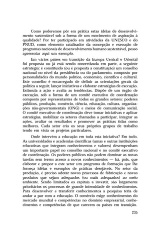 Como poderemos pôr em prática estas idéias de desenvolvi-
mento sustentável sob a forma de um movimento de aspiração à
qualidade? Por ter participado em atividades da UNESCO e do
PNUD, como elemento catalisador da concepção e execução de
programas nacionais de desenvolvimento humano sustentável, posso
apresentar aqui um exemplo.
     Em vários países em transição da Europa Central e Oriental
foi proposta ou já está sendo concretizada em parte, a seguinte
estratégia: é constituído (ou é proposta a constituição) um conselho
nacional no nível da presidência ou do parlamento, composto por
personalidades do mundo político, econômico, científico e cultural.
Este conselho é encarregado de definir as orientações gerais da
política a seguir, lançar iniciativas e elaborar estratégias de execução.
Estimula a ação e avalia as tendências. Dispõe de um órgão de
execução, sob a forma de um comitê executivo de coordenação
composto por representantes de todos os grandes setores: poderes
públicos, produção, comércio, ciência, educação, cultura, organiza-
ções não-governamentais (ONG) e meios de comunicação social,
O comitê executivo de coordenação deve tomar iniciativas e aplicar
estratégias, mobilizar os setores chamados a participar, integrar as
ações, avaliar os resultados e promover as práticas tidas como
melhores. Cada setor cria os seus próprios grupos de trabalho
tendo em vista os projetos particulares.
     Onde intervém a educação em toda esta iniciativa? Em tudo.
As universidades e academias científicas (umas e outras instituições
educativas que integram conhecimentos e valores) desempenham
um importante papel no conselho nacional e no comitê executivo
de coordenação. Os poderes públicos não podem dominar as novas
tarefas sem terem acesso a novos conhecimentos — há, pois, que
elaborar e propor a este setor um programa de formação que lhe
forneça idéias e exemplos de práticas desejáveis. No setor da
produção, é preciso adotar novos processos de fabricação e novos
produtos que sejam adequados (ou mais adequados) ao meio
ambiente. Sendo limitados os capitais a investir, são largamente
prioritários os processos de grande intensidade de conhecimentos.
Para desenvolver e transferir conhecimentos a pesquisa teria de
andar a par com a educação. O comércio exige conhecimentos do
mercado mundial e competências no domínio empresarial, conhe-
cimentos e competências de que carecem os países em transição.

                                                                     235
 
