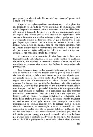 para proteger a diversidade. Em vez de “sou tolerante” passar-se-á
a dizer “eu respeito”.
     A queda dos regimes políticos assentados em constrangimentos
da liberdade foi seguida de vários exemplos de intolerância. Esta
queda despertou em muitos países a esperança de aceder à liberdade,
até mesmo à liberdade de integrar ou não um conjunto mais vasto
de nações. Em muitos países esta situação foi aproveitada para
semear a intolerância e o ódio, criando, assim, o perigo da guerra
ou chegando mesmo a desencadeá-la. O que é lamentável é que
populações que viveram pacificamente em comum durante pelo
menos meio século no mesmo país ou em países vizinhos, hoje
se odeiem profundamente. Porque terão elas aceitado a “explicação”
de que a outra nação, religião ou cultura as maltrata ou, até,
ameaça a sua existência desde há séculos?
     A responsável é a educação. Se não fosse manipulada para
fins políticos de valor duvidoso, se fosse mais objetiva na avaliação
do passado, se integrasse os valores individuais e locais nos valores
mundiais, as pessoas não seriam tão facilmente enganadas pela
propaganda.
     Para favorecer uma melhor compreensão mútua foi proposto
que os manuais de História fossem escritos por equipes de histo-
riadores de países vizinhos, mas foram os próprios historiadores,
em grande número, que riram desta idéia. Contudo, há que pros-
seguir nesta via. Há necessidade de idéias “loucas” como esta
quando é evidente que as soluções habituais não dão qualquer
resultado. Que esperança podemos ter no futuro se não nos derem
uma imagem mais fiel do passado? Se os fatos fossem apresentados
com mais cuidado e exatidão, se a explicação que dos mesmos
nos é dada fosse menos nacionalista ou eivada de hegemonia, se
focasse mais os valores humanos individuais e universais, seria
mais difícil iludir a opinião pública. A Educação terá de progredir
em outros dois níveis, pelo menos, para conseguir vencer esta
manipulação da opinião pública: terá de utilizar mais o método
científico, assentado na observação objetiva e retirando as suas
conclusões de dados que não se podem falsificar facilmente; terá
de dar mais atenção aos valores culturais universais que, além da
tolerância, promovem o gosto pela diversidade cultural. Já há bons
programas para a proteção da diversidade biológica. No alvorecer
do século XXI a proteção da diversidade cultural deve tornar-se

                                                                 237
 
