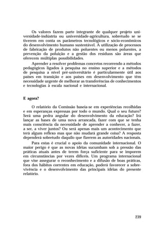 Os valores fazem parte integrante de qualquer projeto uni-
versidade-indústria ou universidade-agricultura, sobretudo se se
tiverem em conta os parâmetros tecnológicos e sócio-econômicos
do desenvolvimento humano sustentável. A utilização de processos
de fabricação de produtos não poluentes ou menos poluentes, a
prevenção da poluição e a gestão dos resíduos são áreas que
oferecem múltiplas possibilidades.
     Aprender a resolver problemas concretos recorrendo a métodos
pedagógicos ligados à pesquisa no ensino superior e a métodos
de pesquisa a nível pré-universitário é particularmente útil aos
países em transição e aos países em desenvolvimento que têm
necessidade urgente de melhorar as transferências de conhecimentos
e tecnologias à escala nacional e internacional.


E agora?

     O relatório da Comissão baseia-se em experiências recolhidas
e em esperanças expressas por todo o mundo. Qual o seu futuro?
Será uma pedra angular do desenvolvimento da educação? Irá
lançar as bases de uma nova arrancada, fazer com que se tenha
mais consciência da necessidade de aprender a conhecer, a fazer,
a ser, a viver juntos? Ou será apenas mais um acontecimento que
terá algum reflexo mas que não mudará grande coisa? A resposta
dependerá sobretudo daquilo que fizerem as autoridades nacionais.
     Para estas é crucial o apoio da comunidade internacional. O
maior perigo é que as novas idéias sucumbam sob a pressão das
práticas atuais antes de terem força suficiente para se imporem
em circunstâncias por vezes difíceis. Um programa internacional
que vise assegurar o reconhecimento e a difusão de boas práticas,
fora dos hábitos correntes em educação, poderá favorecer a sobre-
vivência e o desenvolvimento das principais idéias do presente
relatório.




                                                              239
 