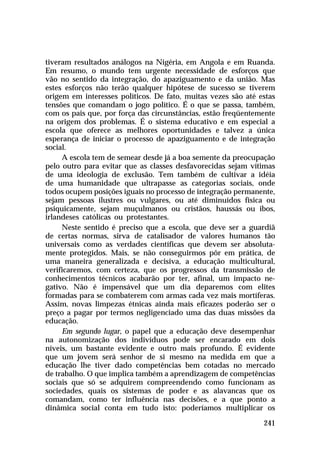tiveram resultados análogos na Nigéria, em Angola e em Ruanda.
Em resumo, o mundo tem urgente necessidade de esforços que
vão no sentido da integração, do apaziguamento e da união. Mas
estes esforços não terão qualquer hipótese de sucesso se tiverem
origem em interesses políticos. De fato, muitas vezes são até estas
tensões que comandam o jogo político. É o que se passa, também,
com os pais que, por força das circunstâncias, estão freqüentemente
na origem dos problemas. É o sistema educativo e em especial a
escola que oferece as melhores oportunidades e talvez a única
esperança de iniciar o processo de apaziguamento e de integração
social.
     A escola tem de semear desde já a boa semente da preocupação
pelo outro para evitar que as classes desfavorecidas sejam vítimas
de uma ideologia de exclusão. Tem também de cultivar a idéia
de uma humanidade que ultrapasse as categorias sociais, onde
todos ocupem posições iguais no processo de integração permanente,
sejam pessoas ilustres ou vulgares, ou até diminuídos física ou
psiquicamente, sejam muçulmanos ou cristãos, haussás ou ibos,
irlandeses católicas ou protestantes.
     Neste sentido é preciso que a escola, que deve ser a guardiã
de certas normas, sirva de catalisador de valores humanos tão
universais como as verdades científicas que devem ser absoluta-
mente protegidos. Mais, se não conseguirmos pôr em prática, de
uma maneira generalizada e decisiva, a educação multicultural,
verificaremos, com certeza, que os progressos da transmissão de
conhecimentos técnicos acabarão por ter, afinal, um impacto ne-
gativo. Não é impensável que um dia deparemos com elites
formadas para se combaterem com armas cada vez mais mortíferas.
Assim, novas limpezas étnicas ainda mais eficazes poderão ser o
preço a pagar por termos negligenciado uma das duas missões da
educação.
     Em segundo lugar, o papel que a educação deve desempenhar
na autonomização dos indivíduos pode ser encarado em dois
níveis, um bastante evidente e outro mais profundo. É evidente
que um jovem será senhor de si mesmo na medida em que a
educação lhe tiver dado competências bem cotadas no mercado
de trabalho. O que implica também a aprendizagem de competências
sociais que só se adquirem compreendendo como funcionam as
sociedades, quais os sistemas de poder e as alavancas que os
comandam, como ter influência nas decisões, e a que ponto a
dinâmica social conta em tudo isto: poderíamos multiplicar os

                                                               241
 