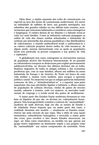 Além disso, a rápida expansão das redes de comunicação, em
especial na área dos meios de comunicação audiovisuais, fez entrar
na intimidade de milhões de lares, nas grandes metrópoles, nos
subúrbios das grandes cidades ou nas aldeias mais remotas, acon-
tecimentos que estávamos habituados a considerar como estrangeiros
e longínquos. O exótico deixou de ser distante e o distante torna-se
cada vez mais familiar. Como as indústrias culturais propagam os
estilos de vida das classes médias urbanizadas e industriais do
ocidente por intermédio das antenas parabólicas e dos distribuidores
de videocassetes, o mundo multicultural tende a uniformizar-se e
os valores culturais próprios destes estilos de vida tornam-se, de
algum modo, normas internacionais com as quais as populações
locais (em particular os jovens) comparam a sua prática de vida
e aspirações.
     A globalização tem como contraponto os movimentos maciços
de população através das fronteiras internacionais. Se no passado
os colonizadores europeus se deslocaram para regiões pretensamente
subdesenvolvidas, no decurso dos últimos decênios são os traba-
lhadores migrantes de todas as antigas colônias e das economias
periféricas que, com as suas famílias, afluem aos milhões às zonas
industriais da Europa e da América do Norte em busca de uma
vida melhor e, muitas vezes também, para escapar à opressão
política e social. No momento em que as antigas potências industriais
começam, de fato, a “desindustrializar-se” e a exportar uma parte
importante das suas atividades ligadas à indústria, o afluxo maciço
de populações de culturas diversas, vindas de países do terceiro
mundo, submete a tensões, cada vez maiores, os mercados tradi-
cionais de emprego e o tecido social dos países de acolhimento.
     A maior parte dos Estados-Nação modernos formaram-se com
base na hipótese de que são, ou deviam ser, culturalmente homo-
gêneos. Esta homogeneidade constitui a essência da “nacionalidade”
moderna de onde derivam, hoje em dia, as noções de Estado e
de cidadania. Pouco importa que, na maior parte dos casos, a
realidade desminta este modelo — atualmente os Estados mono-
étnicos são mais exceção do que regra. Mas a idéia de uma nação
monoétnica, culturalmente homogênea, é invocada, a maior parte
das vezes, para encobrir o fato desses Estados merecerem, em
rigor, ser tidos como etnocráticos, na medida em que apenas um
grupo étnico majoritário ou dominante impõe a sua própria visão
da “nacionalidade” aos outros componentes da sociedade. Neste

                                                                 247
 