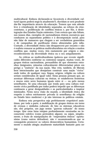 multicultural. Embora declarando-se favoráveis à diversidade cul-
tural (quem poderá negá-la atualmente?), duvidam se será prudente
dar-lhe importância através da educação. Temem que esta atitude
leve à cristalização de identidades separadas, ao reforço do etno-
centrismo, à proliferação de conflitos étnicos e, por fim, à desin-
tegração dos Estados-Nação existentes. Com certeza que não faltam,
nos nossos dias, exemplos de nacionalismos étnicos excessivos que
conduzem ao separatismo político e à decomposição social, para
não falar de massacres que chegam a ser verdadeiros genocídios
e de campanhas de purificação étnica alimentadas pelo ódio.
Contudo, a diversidade étnica não desaparecerá por encanto e não
é realista censurar as políticas multiculturalistas em relação a muitos
conflitos que, muitas vezes, têm exatamente por origem o não-
reconhecimento da diversidade étnica ou o seu aniquilamento.
     As críticas ao multiculturalismo (palavra que reveste signifi-
cados diferentes conforme os contextos) surgem, muitas vezes, de
grupos étnicos nacionalistas, persuadidos de que elementos estra-
nhos (imigrantes, minorias culturalmente diferenciadas) põem em
perigo a “essência” da sua nação. Mas vêm, também, de liberais
bem intencionados que desejariam construir uma nação “cívica”
onde todos, de qualquer raça, língua, origens, religião ou cultura
seriam considerados de igual valor. Estas pessoas pensam que, ao
acentuar diferenças culturais ou étnicas, se estabelecem fronteiras
e muros entre seres humanos iguais entre si — ou pelo menos
semelhantes. Só uma educação que tenda para uma cultura real-
mente cívica partilhada por todos poderá impedir que as diferenças
continuem a gerar desigualdades e as particularidades a inspirar
inimizades. Nesta nova visão do mundo, a identidade étnica diz
respeito à esfera estritamente privada (à semelhança da religião
no Estado laico moderno) e já não interessa às políticas estatais.
     Embora esta perspectiva seja perfeitamente respeitável assis-
timos, por toda a parte, à mobilização de grupos étnicos em torno
de crenças e símbolos culturais; de fato os sistemas educativos
são, eles próprios, um jogo nestas “guerras culturais” do nosso
tempo. Que estas lutas estejam profundamente enraizadas no in-
consciente coletivo (como pretendem alguns), ou sejam, simples-
mente, o fruto de manipulações de “empresários étnicos” oportu-
nistas (como outros defendem), não é escamoteando-as que se
conseguirão promover os valores democráticos humanistas. Certa-
mente o mundo atingiu atualmente maturidade bastante para ser

250
 
